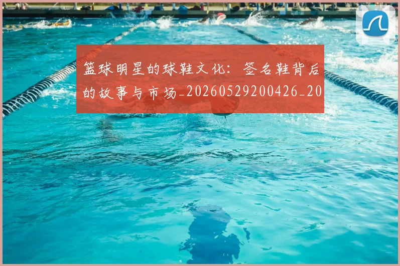 篮球明星的球鞋文化:签名鞋背后的故事与市场_20260529200426_20260803141348